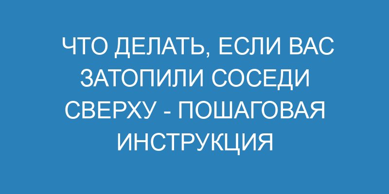 Что делать, если вас затопили соседи сверху пошаговая инструкция