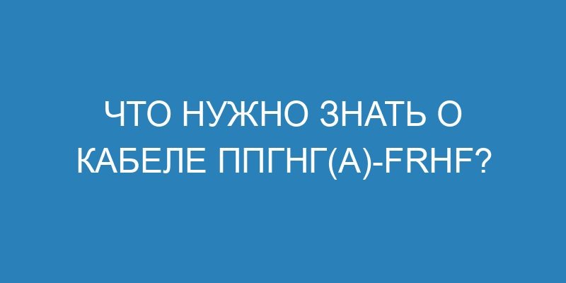 Что нужно знать о кабеле ППГнг(А) Frhf?