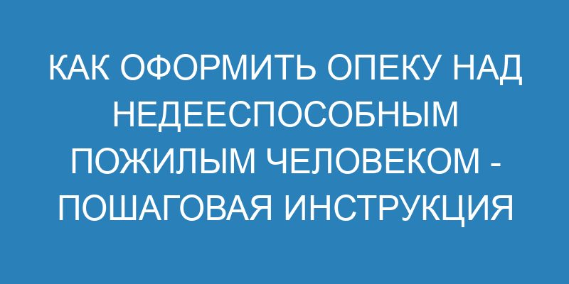 Как оформить опеку над недееспособным пожилым человеком пошаговая инструкция