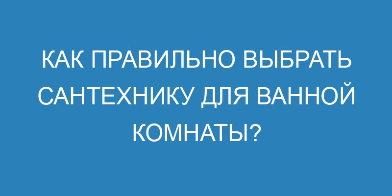 Как правильно выбрать сантехнику для ванной комнаты?