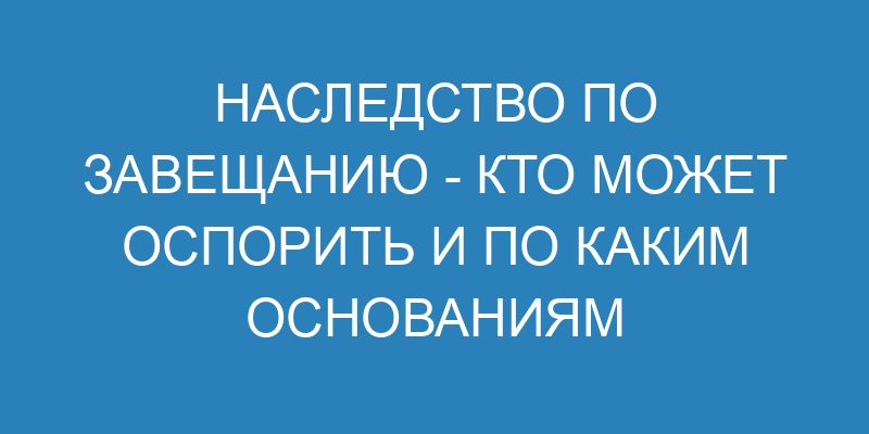 Наследство по завещанию кто может оспорить и по каким основаниям