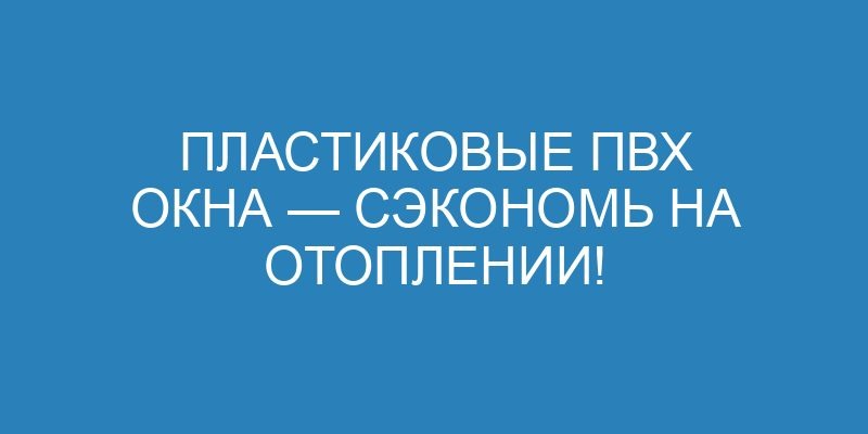 Пластиковые ПВХ окна — сэкономь на отоплении!